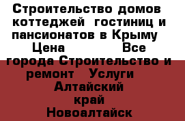 Строительство домов, коттеджей, гостиниц и пансионатов в Крыму › Цена ­ 35 000 - Все города Строительство и ремонт » Услуги   . Алтайский край,Новоалтайск г.